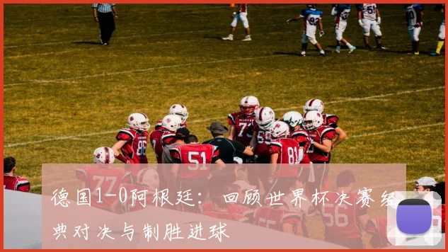德国1-0阿根廷：回顾世界杯决赛经典对决与制胜进球