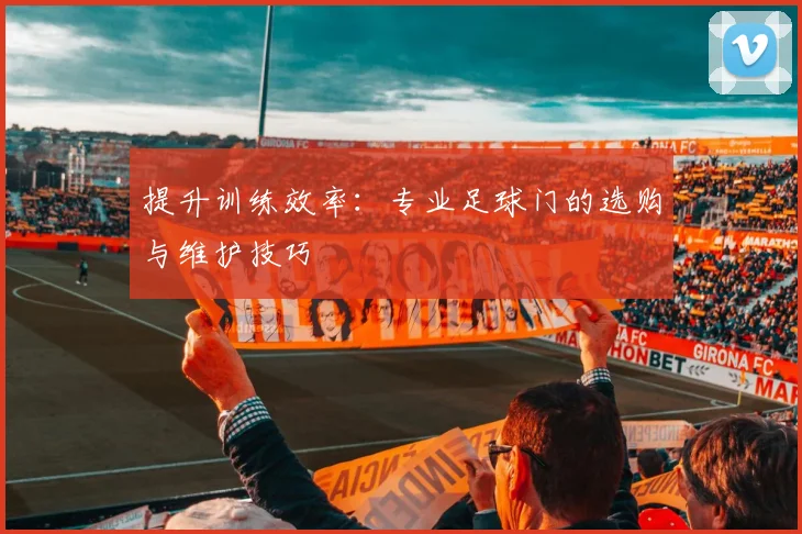 提升训练效率：专业足球门的选购与维护技巧