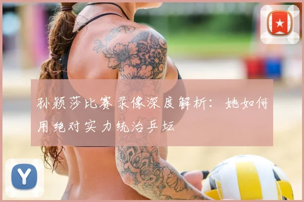 孙颖莎比赛录像深度解析：她如何用绝对实力统治乒坛