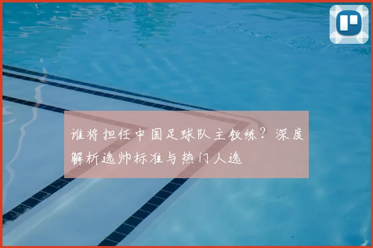 谁将担任中国足球队主教练？深度解析选帅标准与热门人选