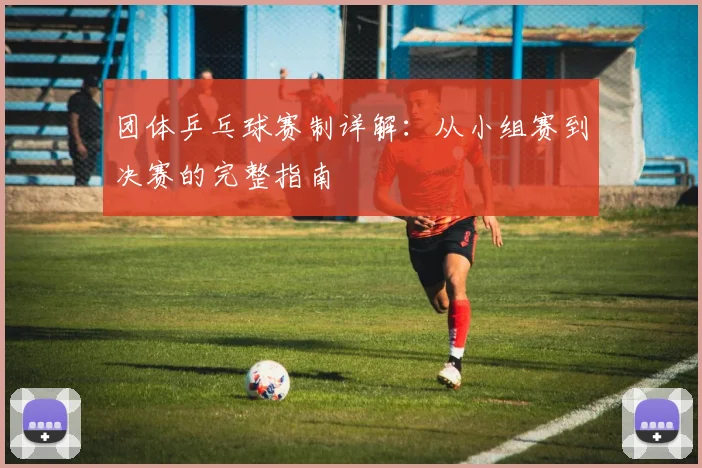 团体乒乓球赛制详解：从小组赛到决赛的完整指南