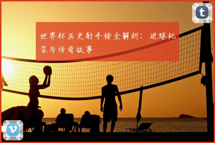 世界杯历史射手榜全解析：进球纪录与传奇故事